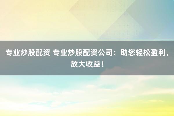 专业炒股配资 专业炒股配资公司：助您轻松盈利，放大收益！