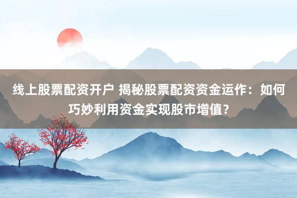 线上股票配资开户 揭秘股票配资资金运作：如何巧妙利用资金实现股市增值？