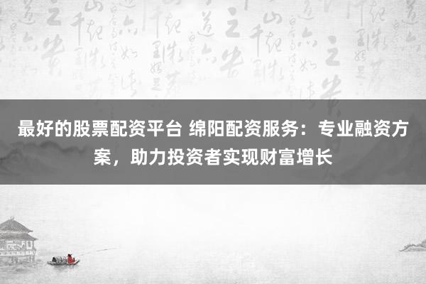 最好的股票配资平台 绵阳配资服务：专业融资方案，助力投资者实现财富增长