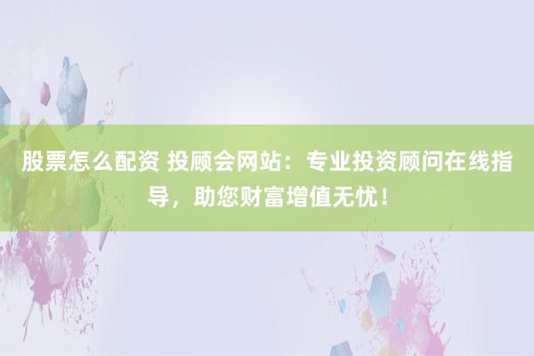 股票怎么配资 投顾会网站：专业投资顾问在线指导，助您财富增值无忧！