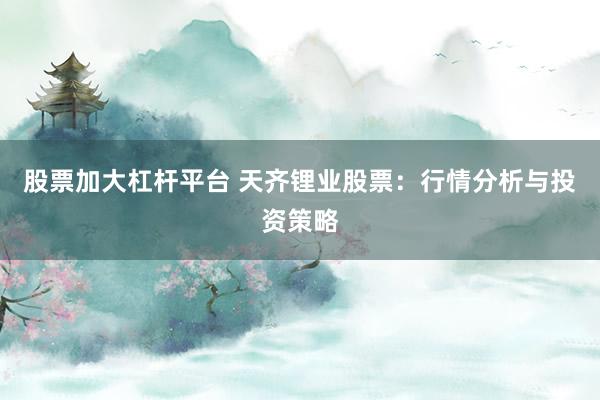 股票加大杠杆平台 天齐锂业股票：行情分析与投资策略