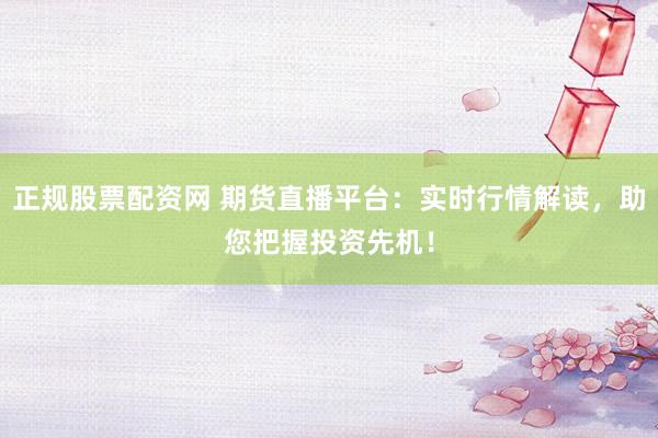 正规股票配资网 期货直播平台：实时行情解读，助您把握投资先机！