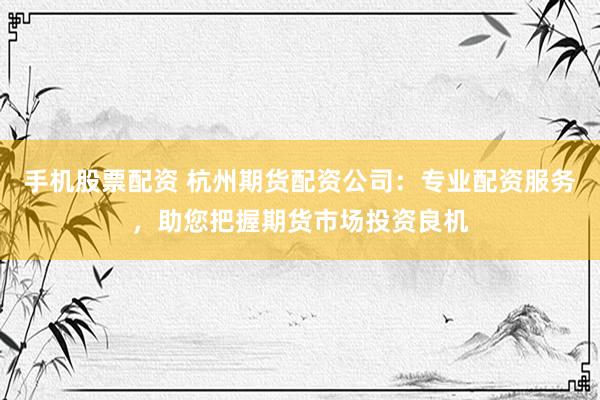 手机股票配资 杭州期货配资公司：专业配资服务，助您把握期货市场投资良机