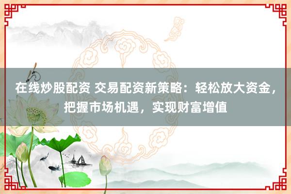 在线炒股配资 交易配资新策略：轻松放大资金，把握市场机遇，实现财富增值