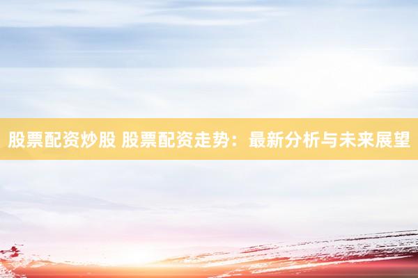 股票配资炒股 股票配资走势：最新分析与未来展望