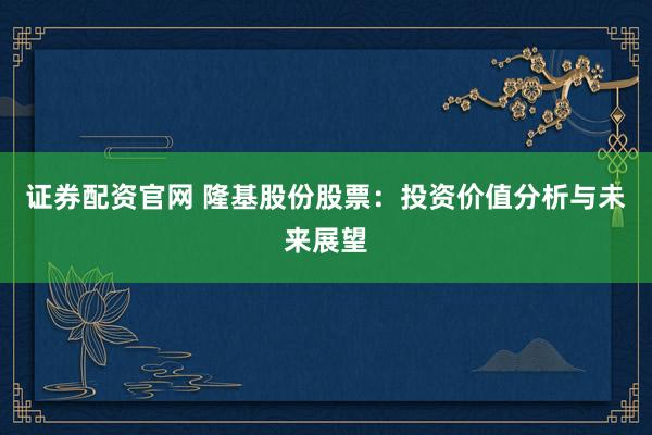 证券配资官网 隆基股份股票：投资价值分析与未来展望