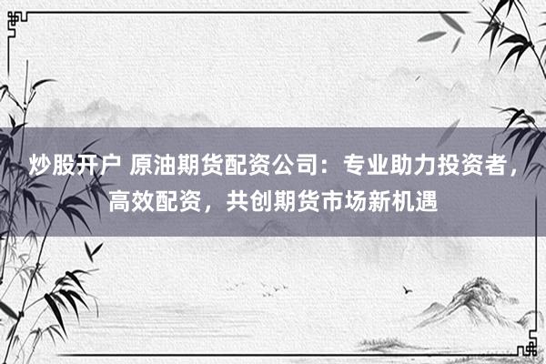 炒股开户 原油期货配资公司：专业助力投资者，高效配资，共创期货市场新机遇