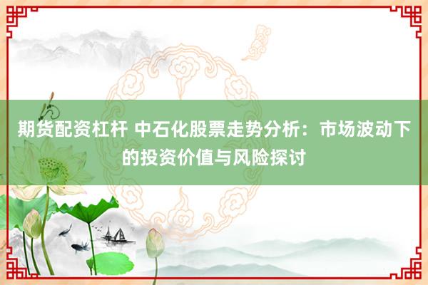 期货配资杠杆 中石化股票走势分析：市场波动下的投资价值与风险探讨