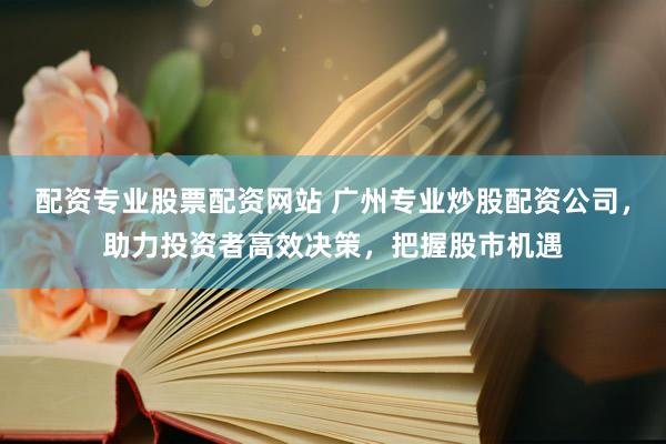 配资专业股票配资网站 广州专业炒股配资公司，助力投资者高效决策，把握股市机遇