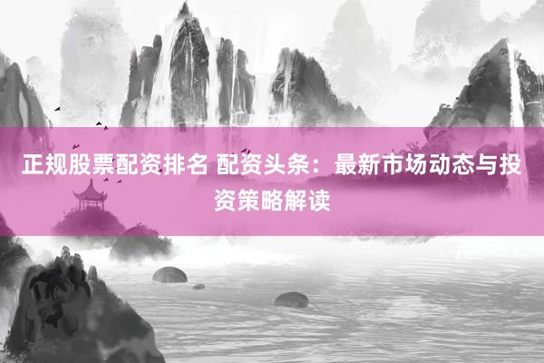 正规股票配资排名 配资头条：最新市场动态与投资策略解读