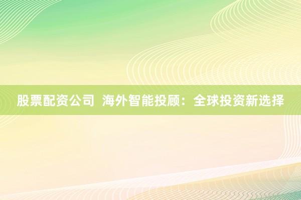 股票配资公司  海外智能投顾：全球投资新选择
