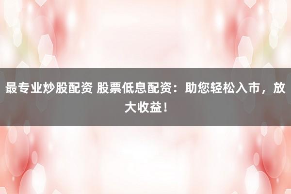 最专业炒股配资 股票低息配资：助您轻松入市，放大收益！