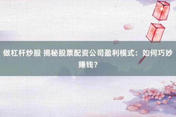 做杠杆炒股 揭秘股票配资公司盈利模式：如何巧妙赚钱？