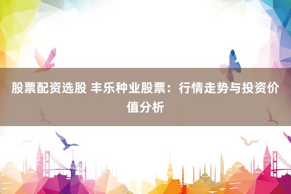 股票配资选股 丰乐种业股票：行情走势与投资价值分析