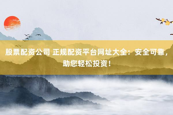 股票配资公司 正规配资平台网址大全：安全可靠，助您轻松投资！