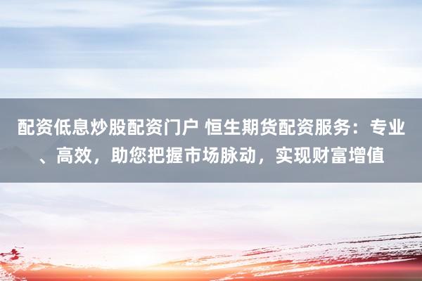 配资低息炒股配资门户 恒生期货配资服务：专业、高效，助您把握市场脉动，实现财富增值