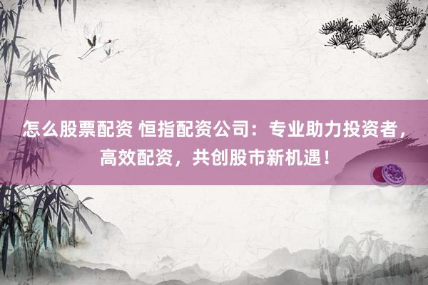 怎么股票配资 恒指配资公司：专业助力投资者，高效配资，共创股市新机遇！