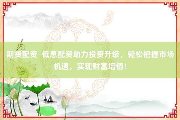 期货配资  低息配资助力投资升级，轻松把握市场机遇，实现财富增值！