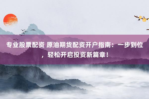 专业股票配资 原油期货配资开户指南：一步到位，轻松开启投资新篇章！