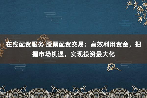 在线配资服务 股票配资交易：高效利用资金，把握市场机遇，实现投资最大化