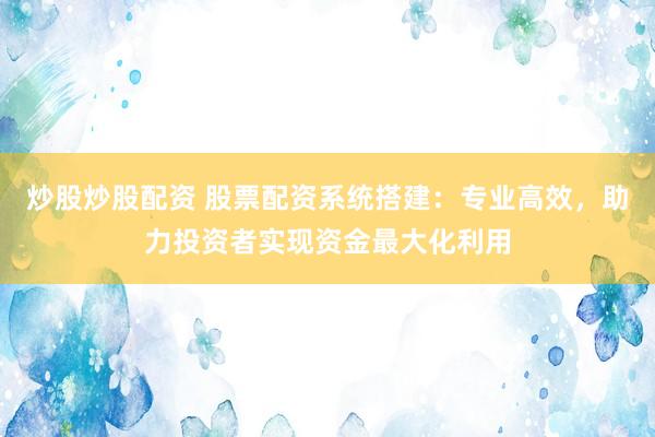 炒股炒股配资 股票配资系统搭建：专业高效，助力投资者实现资金最大化利用