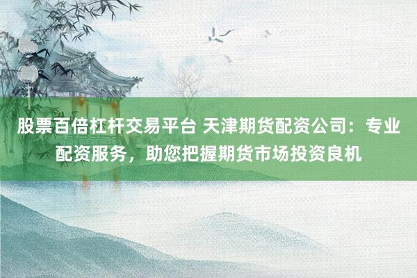 股票百倍杠杆交易平台 天津期货配资公司：专业配资服务，助您把握期货市场投资良机