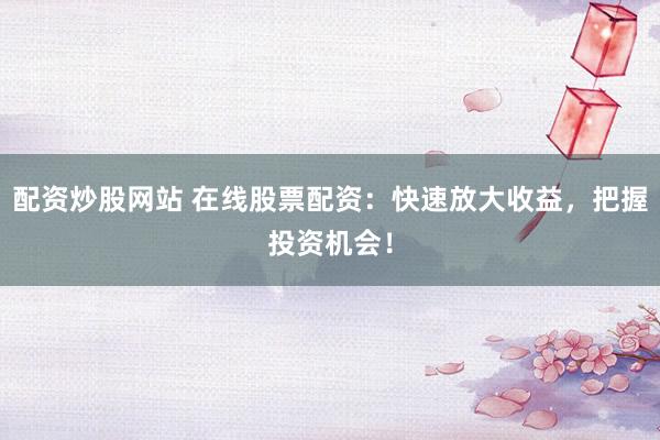 配资炒股网站 在线股票配资：快速放大收益，把握投资机会！