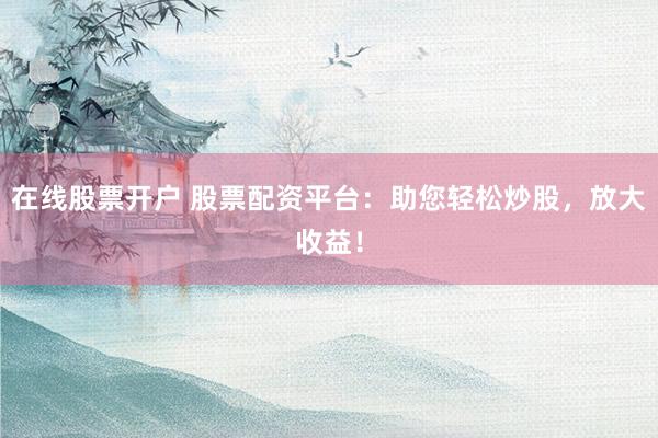 在线股票开户 股票配资平台：助您轻松炒股，放大收益！
