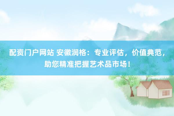 配资门户网站 安徽润格：专业评估，价值典范，助您精准把握艺术品市场！
