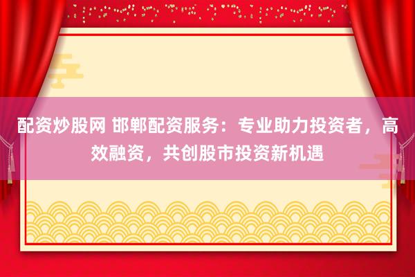 配资炒股网 邯郸配资服务：专业助力投资者，高效融资，共创股市投资新机遇