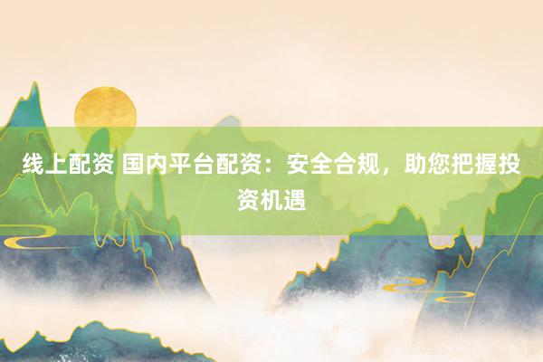 线上配资 国内平台配资：安全合规，助您把握投资机遇