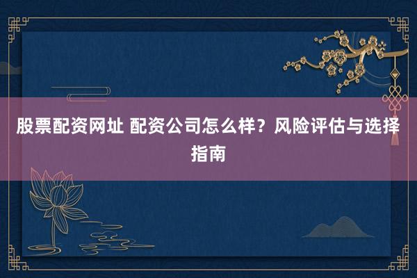 股票配资网址 配资公司怎么样？风险评估与选择指南