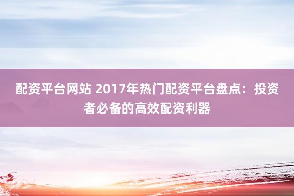 配资平台网站 2017年热门配资平台盘点：投资者必备的高效配资利器