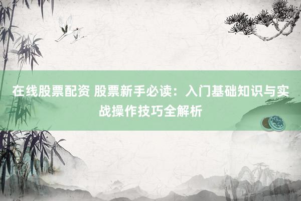 在线股票配资 股票新手必读：入门基础知识与实战操作技巧全解析