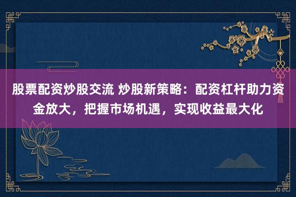 股票配资炒股交流 炒股新策略：配资杠杆助力资金放大，把握市场机遇，实现收益最大化