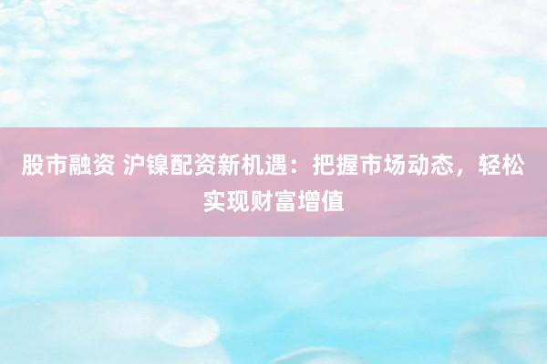 股市融资 沪镍配资新机遇：把握市场动态，轻松实现财富增值