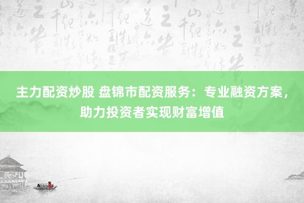 主力配资炒股 盘锦市配资服务：专业融资方案，助力投资者实现财富增值