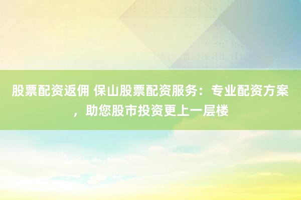 股票配资返佣 保山股票配资服务：专业配资方案，助您股市投资更上一层楼