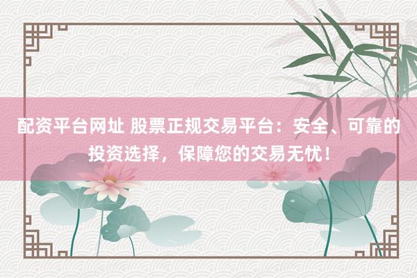 配资平台网址 股票正规交易平台：安全、可靠的投资选择，保障您的交易无忧！