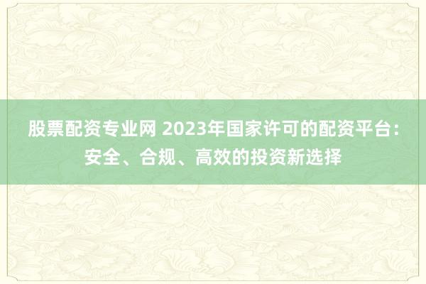 股票配资专业网 2023年国家许可的配资平台：安全、合规、高效的投资新选择