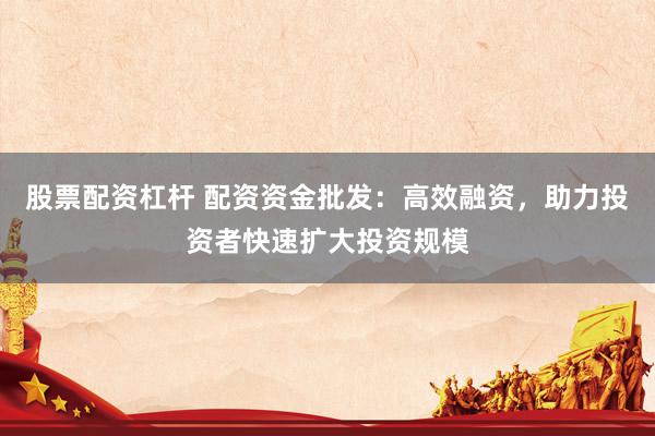 股票配资杠杆 配资资金批发：高效融资，助力投资者快速扩大投资规模