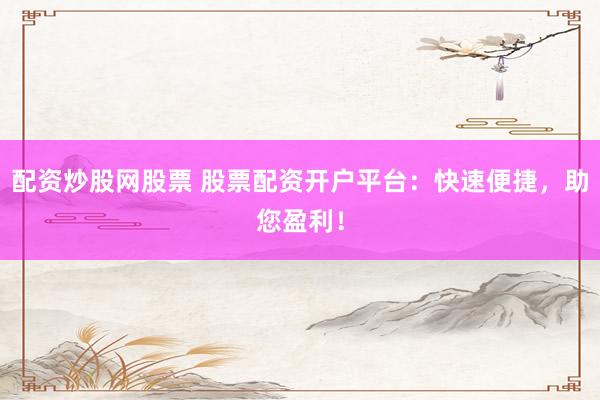 配资炒股网股票 股票配资开户平台：快速便捷，助您盈利！