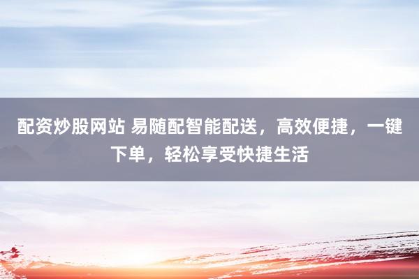 配资炒股网站 易随配智能配送，高效便捷，一键下单，轻松享受快捷生活