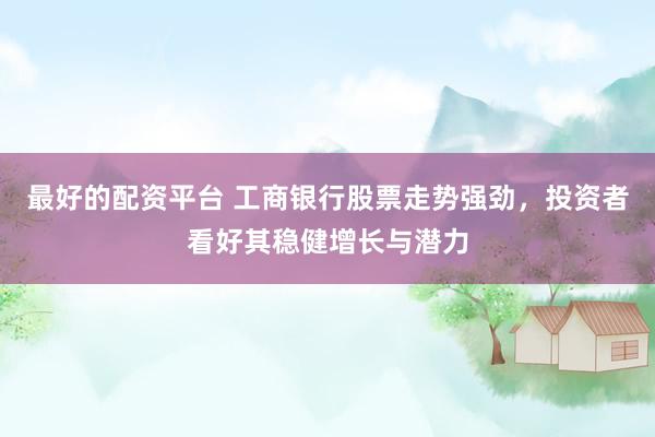 最好的配资平台 工商银行股票走势强劲，投资者看好其稳健增长与潜力