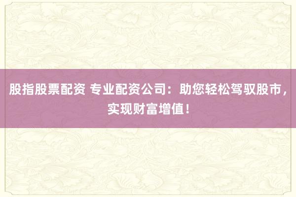 股指股票配资 专业配资公司：助您轻松驾驭股市，实现财富增值！