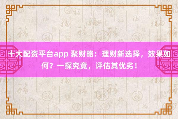 十大配资平台app 聚财略：理财新选择，效果如何？一探究竟，评估其优劣！