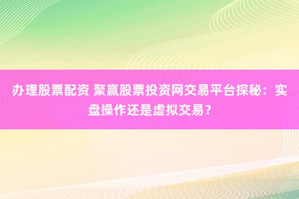 办理股票配资 聚赢股票投资网交易平台探秘：实盘操作还是虚拟交易？