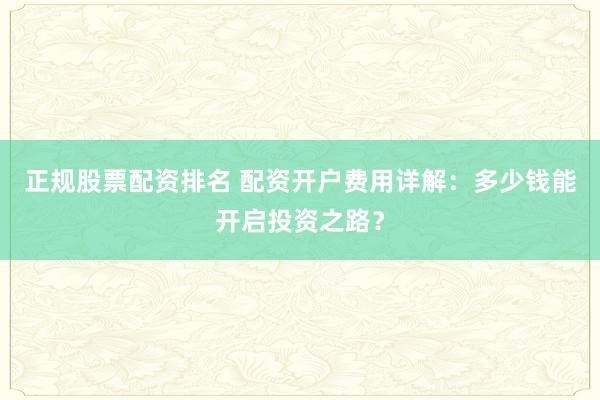 正规股票配资排名 配资开户费用详解：多少钱能开启投资之路？