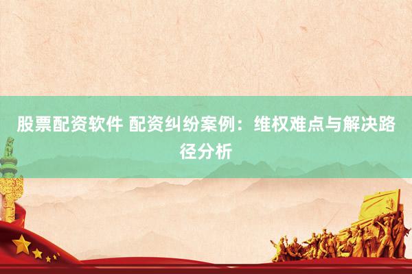 股票配资软件 配资纠纷案例：维权难点与解决路径分析