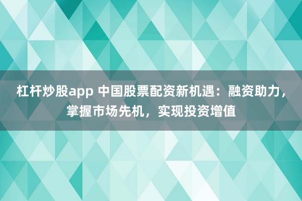 杠杆炒股app 中国股票配资新机遇：融资助力，掌握市场先机，实现投资增值